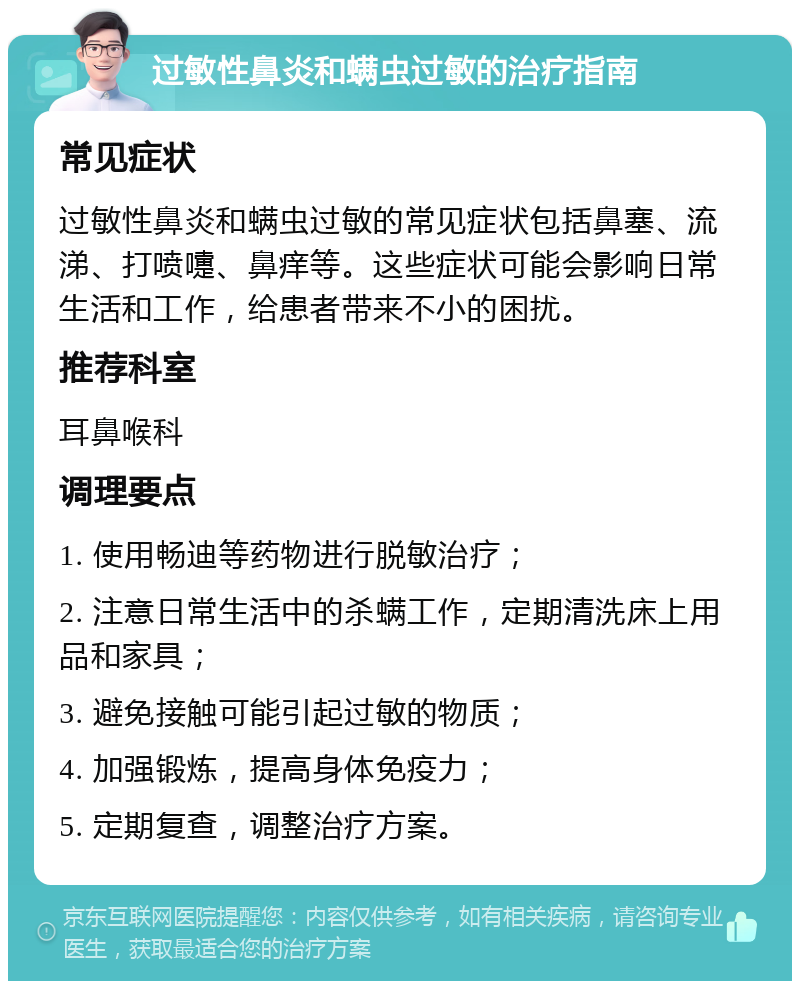 过敏性鼻炎和螨虫过敏的治疗指南 常见症状 过敏性鼻炎和螨虫过敏的常见症状包括鼻塞、流涕、打喷嚏、鼻痒等。这些症状可能会影响日常生活和工作，给患者带来不小的困扰。 推荐科室 耳鼻喉科 调理要点 1. 使用畅迪等药物进行脱敏治疗； 2. 注意日常生活中的杀螨工作，定期清洗床上用品和家具； 3. 避免接触可能引起过敏的物质； 4. 加强锻炼，提高身体免疫力； 5. 定期复查，调整治疗方案。