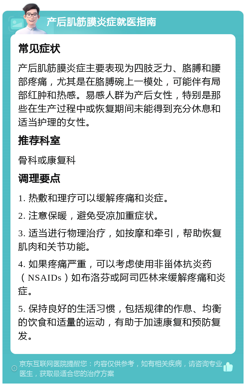 产后肌筋膜炎症就医指南 常见症状 产后肌筋膜炎症主要表现为四肢乏力、胳膊和腰部疼痛，尤其是在胳膊碗上一模处，可能伴有局部红肿和热感。易感人群为产后女性，特别是那些在生产过程中或恢复期间未能得到充分休息和适当护理的女性。 推荐科室 骨科或康复科 调理要点 1. 热敷和理疗可以缓解疼痛和炎症。 2. 注意保暖，避免受凉加重症状。 3. 适当进行物理治疗，如按摩和牵引，帮助恢复肌肉和关节功能。 4. 如果疼痛严重，可以考虑使用非甾体抗炎药（NSAIDs）如布洛芬或阿司匹林来缓解疼痛和炎症。 5. 保持良好的生活习惯，包括规律的作息、均衡的饮食和适量的运动，有助于加速康复和预防复发。