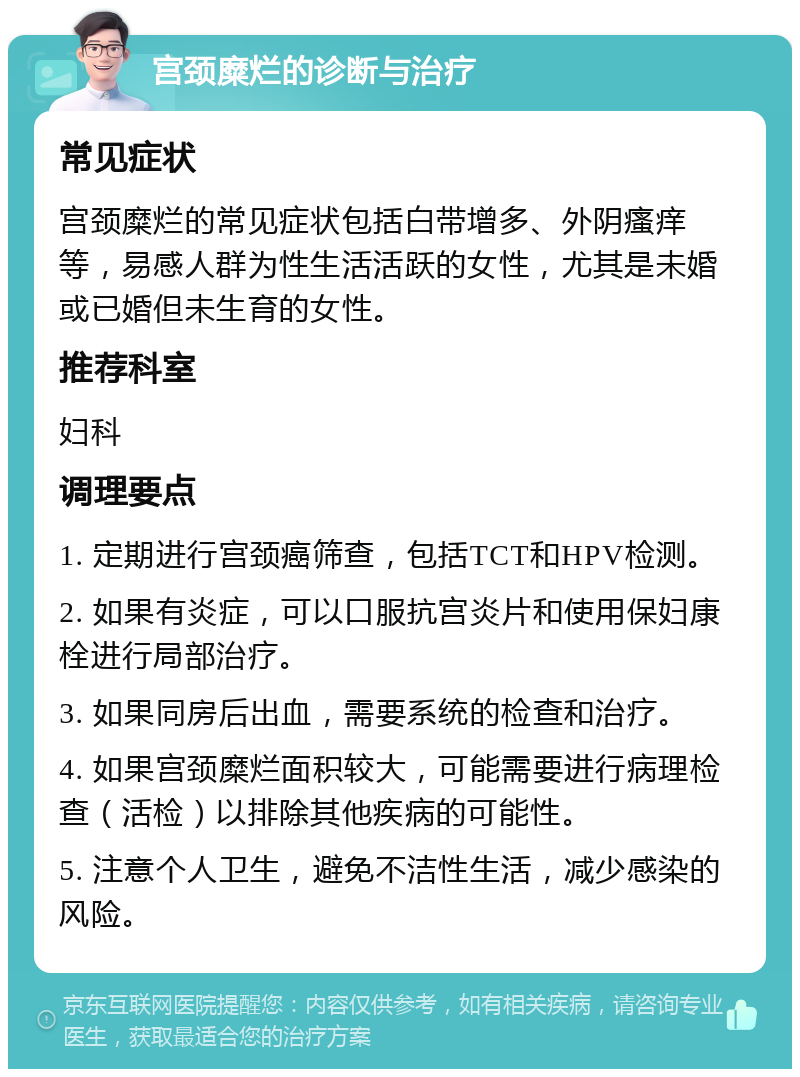 宫颈糜烂的诊断与治疗 常见症状 宫颈糜烂的常见症状包括白带增多、外阴瘙痒等，易感人群为性生活活跃的女性，尤其是未婚或已婚但未生育的女性。 推荐科室 妇科 调理要点 1. 定期进行宫颈癌筛查，包括TCT和HPV检测。 2. 如果有炎症，可以口服抗宫炎片和使用保妇康栓进行局部治疗。 3. 如果同房后出血，需要系统的检查和治疗。 4. 如果宫颈糜烂面积较大，可能需要进行病理检查（活检）以排除其他疾病的可能性。 5. 注意个人卫生，避免不洁性生活，减少感染的风险。