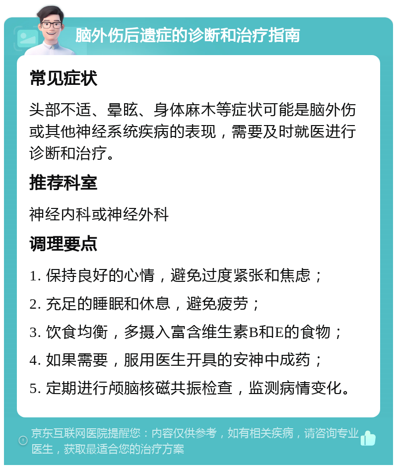 脑外伤后遗症的诊断和治疗指南 常见症状 头部不适、晕眩、身体麻木等症状可能是脑外伤或其他神经系统疾病的表现，需要及时就医进行诊断和治疗。 推荐科室 神经内科或神经外科 调理要点 1. 保持良好的心情，避免过度紧张和焦虑； 2. 充足的睡眠和休息，避免疲劳； 3. 饮食均衡，多摄入富含维生素B和E的食物； 4. 如果需要，服用医生开具的安神中成药； 5. 定期进行颅脑核磁共振检查，监测病情变化。