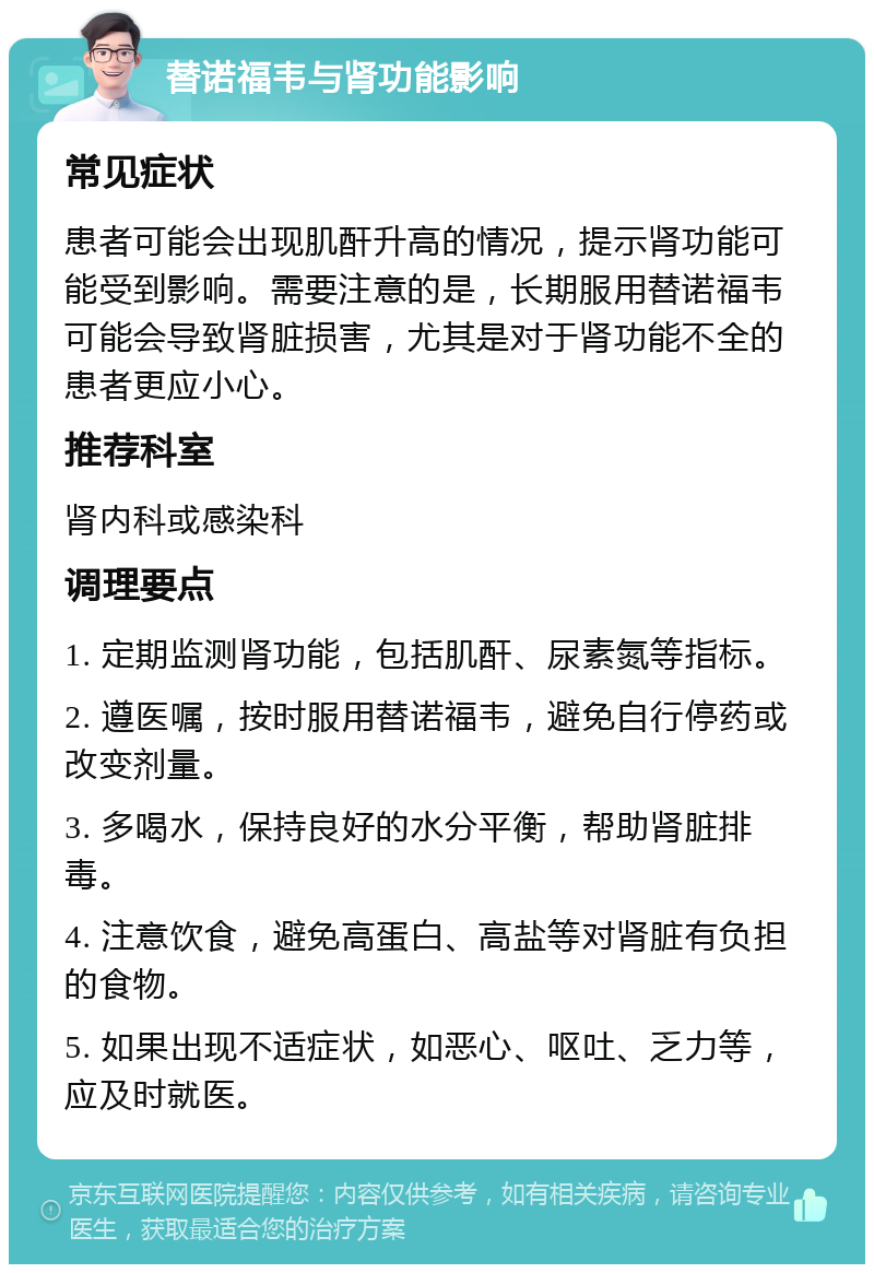 替诺福韦与肾功能影响 常见症状 患者可能会出现肌酐升高的情况，提示肾功能可能受到影响。需要注意的是，长期服用替诺福韦可能会导致肾脏损害，尤其是对于肾功能不全的患者更应小心。 推荐科室 肾内科或感染科 调理要点 1. 定期监测肾功能，包括肌酐、尿素氮等指标。 2. 遵医嘱，按时服用替诺福韦，避免自行停药或改变剂量。 3. 多喝水，保持良好的水分平衡，帮助肾脏排毒。 4. 注意饮食，避免高蛋白、高盐等对肾脏有负担的食物。 5. 如果出现不适症状，如恶心、呕吐、乏力等，应及时就医。