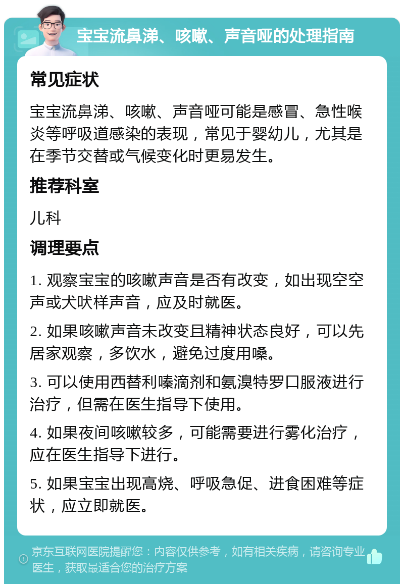 宝宝流鼻涕、咳嗽、声音哑的处理指南 常见症状 宝宝流鼻涕、咳嗽、声音哑可能是感冒、急性喉炎等呼吸道感染的表现，常见于婴幼儿，尤其是在季节交替或气候变化时更易发生。 推荐科室 儿科 调理要点 1. 观察宝宝的咳嗽声音是否有改变，如出现空空声或犬吠样声音，应及时就医。 2. 如果咳嗽声音未改变且精神状态良好，可以先居家观察，多饮水，避免过度用嗓。 3. 可以使用西替利嗪滴剂和氨溴特罗口服液进行治疗，但需在医生指导下使用。 4. 如果夜间咳嗽较多，可能需要进行雾化治疗，应在医生指导下进行。 5. 如果宝宝出现高烧、呼吸急促、进食困难等症状，应立即就医。