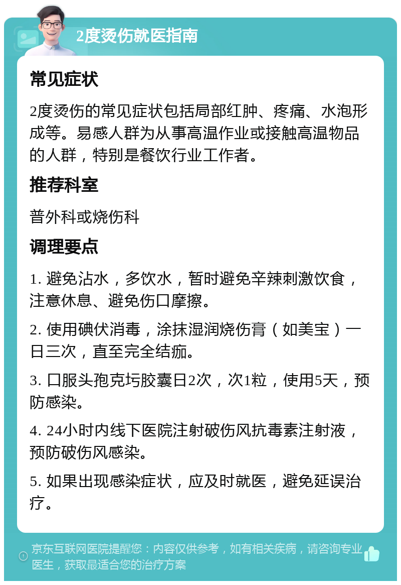 2度烫伤就医指南 常见症状 2度烫伤的常见症状包括局部红肿、疼痛、水泡形成等。易感人群为从事高温作业或接触高温物品的人群，特别是餐饮行业工作者。 推荐科室 普外科或烧伤科 调理要点 1. 避免沾水，多饮水，暂时避免辛辣刺激饮食，注意休息、避免伤口摩擦。 2. 使用碘伏消毒，涂抹湿润烧伤膏（如美宝）一日三次，直至完全结痂。 3. 口服头孢克圬胶囊日2次，次1粒，使用5天，预防感染。 4. 24小时内线下医院注射破伤风抗毒素注射液，预防破伤风感染。 5. 如果出现感染症状，应及时就医，避免延误治疗。