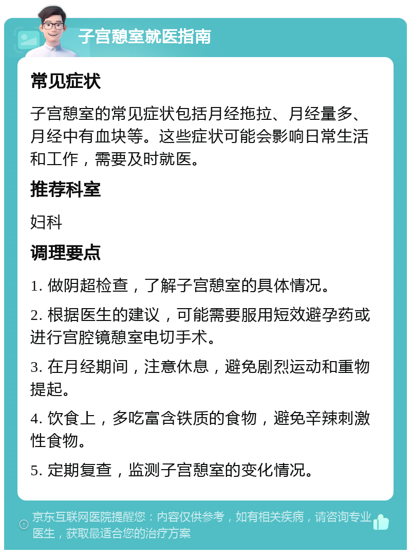 子宫憩室就医指南 常见症状 子宫憩室的常见症状包括月经拖拉、月经量多、月经中有血块等。这些症状可能会影响日常生活和工作，需要及时就医。 推荐科室 妇科 调理要点 1. 做阴超检查，了解子宫憩室的具体情况。 2. 根据医生的建议，可能需要服用短效避孕药或进行宫腔镜憩室电切手术。 3. 在月经期间，注意休息，避免剧烈运动和重物提起。 4. 饮食上，多吃富含铁质的食物，避免辛辣刺激性食物。 5. 定期复查，监测子宫憩室的变化情况。