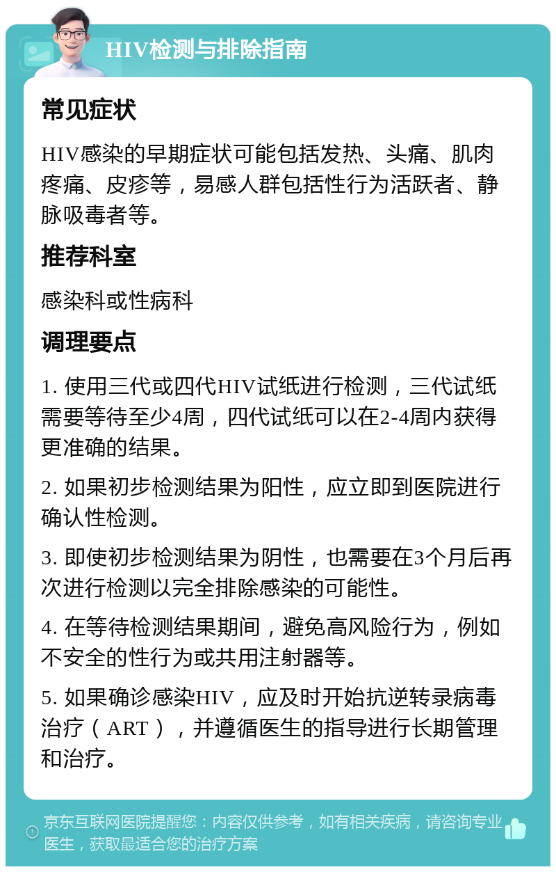 HIV检测与排除指南 常见症状 HIV感染的早期症状可能包括发热、头痛、肌肉疼痛、皮疹等，易感人群包括性行为活跃者、静脉吸毒者等。 推荐科室 感染科或性病科 调理要点 1. 使用三代或四代HIV试纸进行检测，三代试纸需要等待至少4周，四代试纸可以在2-4周内获得更准确的结果。 2. 如果初步检测结果为阳性，应立即到医院进行确认性检测。 3. 即使初步检测结果为阴性，也需要在3个月后再次进行检测以完全排除感染的可能性。 4. 在等待检测结果期间，避免高风险行为，例如不安全的性行为或共用注射器等。 5. 如果确诊感染HIV，应及时开始抗逆转录病毒治疗（ART），并遵循医生的指导进行长期管理和治疗。