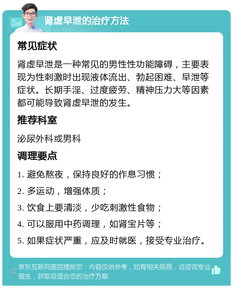 肾虚早泄的治疗方法 常见症状 肾虚早泄是一种常见的男性性功能障碍，主要表现为性刺激时出现液体流出、勃起困难、早泄等症状。长期手淫、过度疲劳、精神压力大等因素都可能导致肾虚早泄的发生。 推荐科室 泌尿外科或男科 调理要点 1. 避免熬夜，保持良好的作息习惯； 2. 多运动，增强体质； 3. 饮食上要清淡，少吃刺激性食物； 4. 可以服用中药调理，如肾宝片等； 5. 如果症状严重，应及时就医，接受专业治疗。