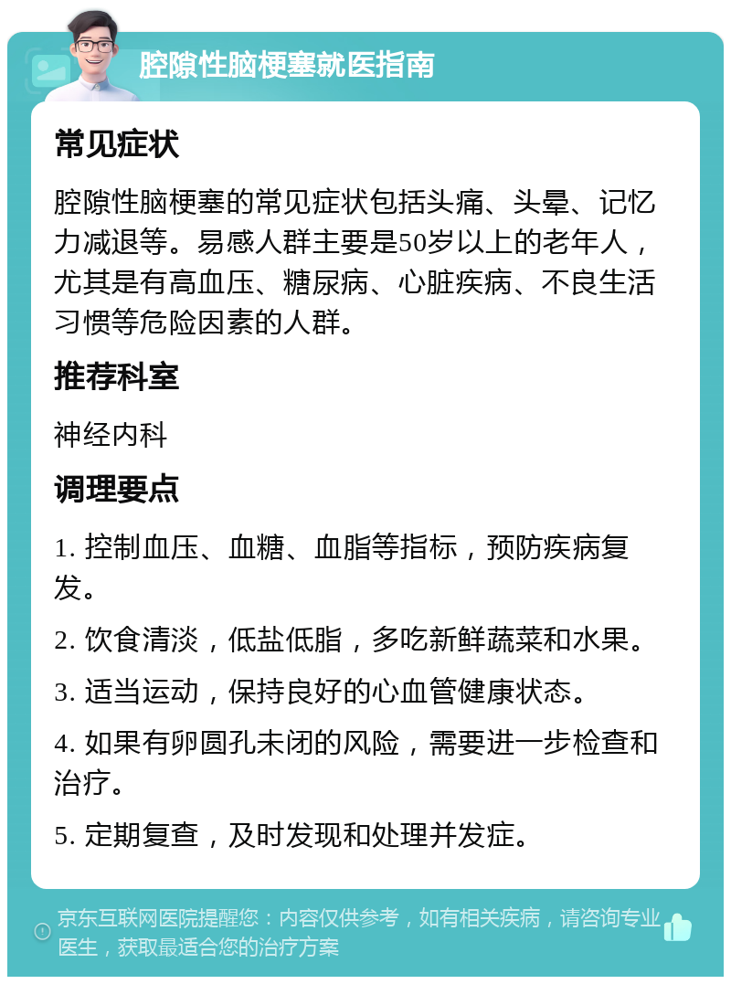 腔隙性脑梗塞就医指南 常见症状 腔隙性脑梗塞的常见症状包括头痛、头晕、记忆力减退等。易感人群主要是50岁以上的老年人，尤其是有高血压、糖尿病、心脏疾病、不良生活习惯等危险因素的人群。 推荐科室 神经内科 调理要点 1. 控制血压、血糖、血脂等指标，预防疾病复发。 2. 饮食清淡，低盐低脂，多吃新鲜蔬菜和水果。 3. 适当运动，保持良好的心血管健康状态。 4. 如果有卵圆孔未闭的风险，需要进一步检查和治疗。 5. 定期复查，及时发现和处理并发症。