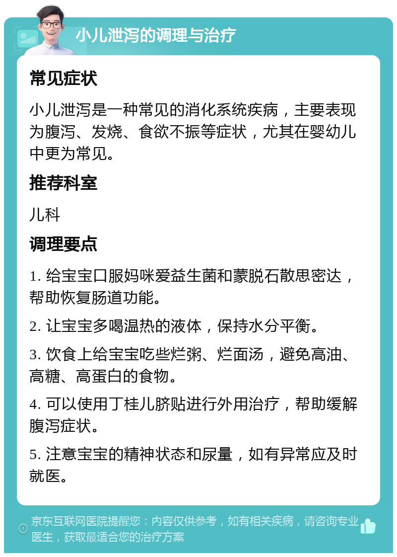 小儿泄泻的调理与治疗 常见症状 小儿泄泻是一种常见的消化系统疾病，主要表现为腹泻、发烧、食欲不振等症状，尤其在婴幼儿中更为常见。 推荐科室 儿科 调理要点 1. 给宝宝口服妈咪爱益生菌和蒙脱石散思密达，帮助恢复肠道功能。 2. 让宝宝多喝温热的液体，保持水分平衡。 3. 饮食上给宝宝吃些烂粥、烂面汤，避免高油、高糖、高蛋白的食物。 4. 可以使用丁桂儿脐贴进行外用治疗，帮助缓解腹泻症状。 5. 注意宝宝的精神状态和尿量，如有异常应及时就医。