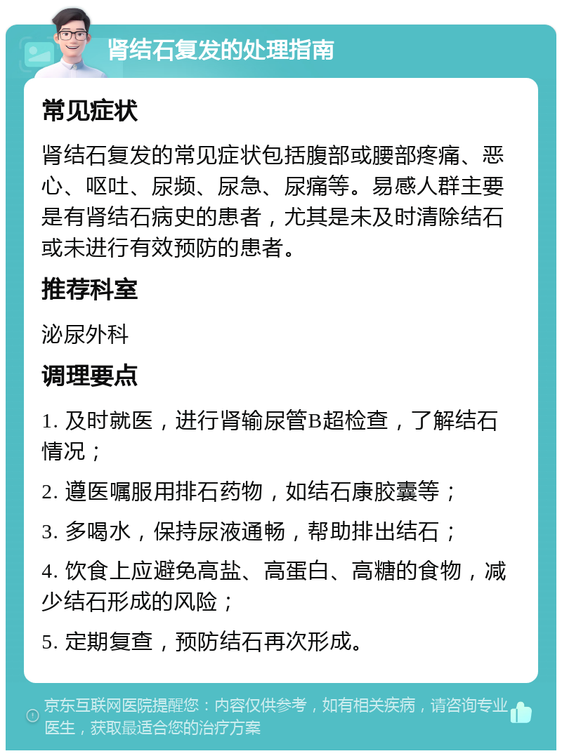 肾结石复发的处理指南 常见症状 肾结石复发的常见症状包括腹部或腰部疼痛、恶心、呕吐、尿频、尿急、尿痛等。易感人群主要是有肾结石病史的患者，尤其是未及时清除结石或未进行有效预防的患者。 推荐科室 泌尿外科 调理要点 1. 及时就医，进行肾输尿管B超检查，了解结石情况； 2. 遵医嘱服用排石药物，如结石康胶囊等； 3. 多喝水，保持尿液通畅，帮助排出结石； 4. 饮食上应避免高盐、高蛋白、高糖的食物，减少结石形成的风险； 5. 定期复查，预防结石再次形成。