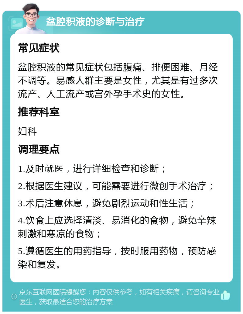 盆腔积液的诊断与治疗 常见症状 盆腔积液的常见症状包括腹痛、排便困难、月经不调等。易感人群主要是女性，尤其是有过多次流产、人工流产或宫外孕手术史的女性。 推荐科室 妇科 调理要点 1.及时就医，进行详细检查和诊断； 2.根据医生建议，可能需要进行微创手术治疗； 3.术后注意休息，避免剧烈运动和性生活； 4.饮食上应选择清淡、易消化的食物，避免辛辣刺激和寒凉的食物； 5.遵循医生的用药指导，按时服用药物，预防感染和复发。