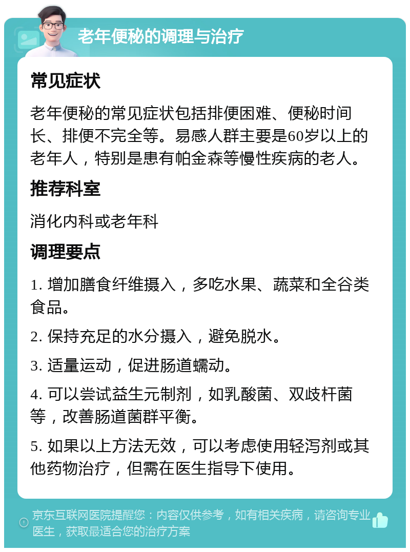 老年便秘的调理与治疗 常见症状 老年便秘的常见症状包括排便困难、便秘时间长、排便不完全等。易感人群主要是60岁以上的老年人，特别是患有帕金森等慢性疾病的老人。 推荐科室 消化内科或老年科 调理要点 1. 增加膳食纤维摄入，多吃水果、蔬菜和全谷类食品。 2. 保持充足的水分摄入，避免脱水。 3. 适量运动，促进肠道蠕动。 4. 可以尝试益生元制剂，如乳酸菌、双歧杆菌等，改善肠道菌群平衡。 5. 如果以上方法无效，可以考虑使用轻泻剂或其他药物治疗，但需在医生指导下使用。