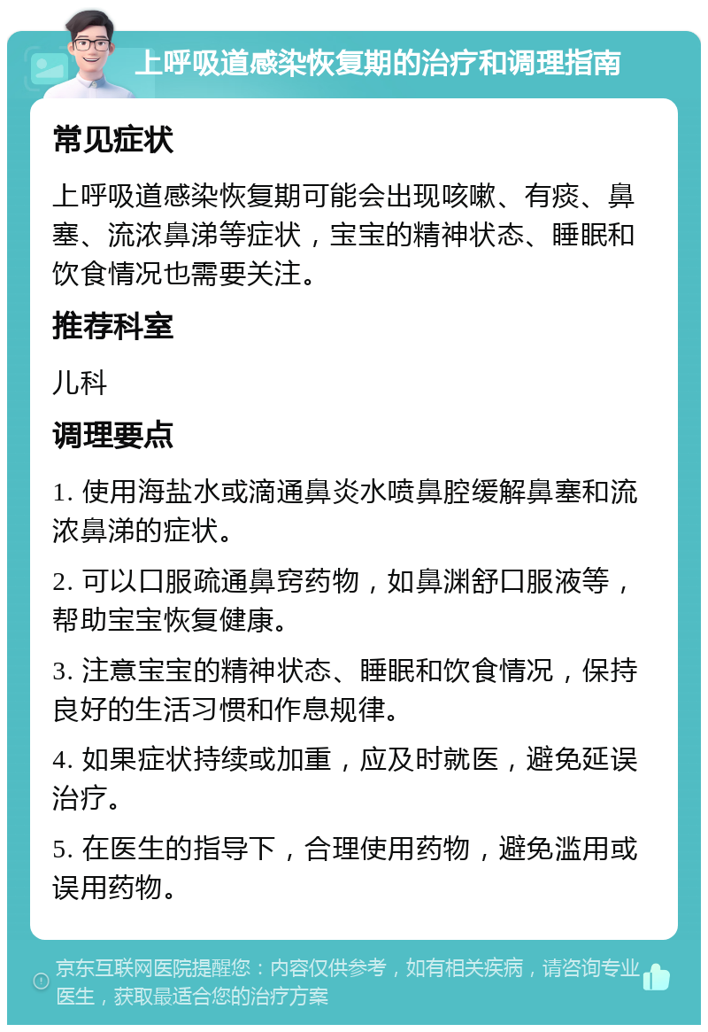 上呼吸道感染恢复期的治疗和调理指南 常见症状 上呼吸道感染恢复期可能会出现咳嗽、有痰、鼻塞、流浓鼻涕等症状，宝宝的精神状态、睡眠和饮食情况也需要关注。 推荐科室 儿科 调理要点 1. 使用海盐水或滴通鼻炎水喷鼻腔缓解鼻塞和流浓鼻涕的症状。 2. 可以口服疏通鼻窍药物，如鼻渊舒口服液等，帮助宝宝恢复健康。 3. 注意宝宝的精神状态、睡眠和饮食情况，保持良好的生活习惯和作息规律。 4. 如果症状持续或加重，应及时就医，避免延误治疗。 5. 在医生的指导下，合理使用药物，避免滥用或误用药物。