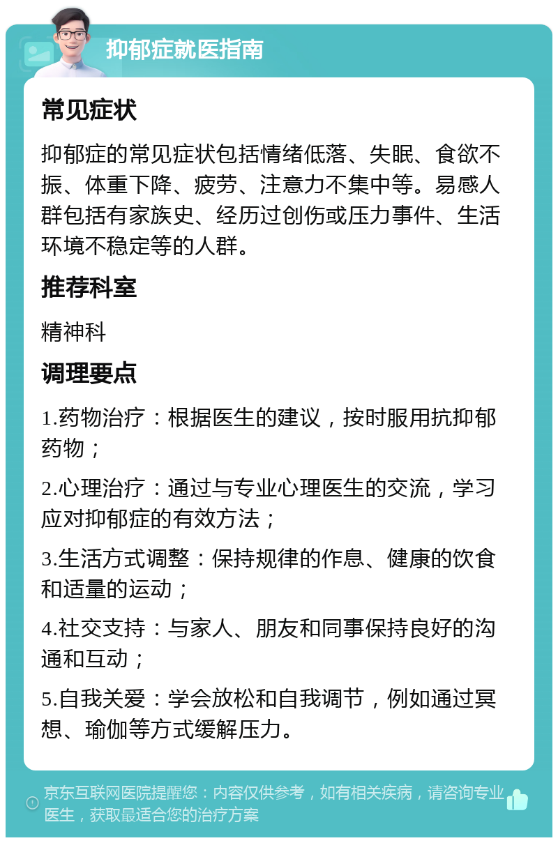 抑郁症就医指南 常见症状 抑郁症的常见症状包括情绪低落、失眠、食欲不振、体重下降、疲劳、注意力不集中等。易感人群包括有家族史、经历过创伤或压力事件、生活环境不稳定等的人群。 推荐科室 精神科 调理要点 1.药物治疗：根据医生的建议，按时服用抗抑郁药物； 2.心理治疗：通过与专业心理医生的交流，学习应对抑郁症的有效方法； 3.生活方式调整：保持规律的作息、健康的饮食和适量的运动； 4.社交支持：与家人、朋友和同事保持良好的沟通和互动； 5.自我关爱：学会放松和自我调节，例如通过冥想、瑜伽等方式缓解压力。