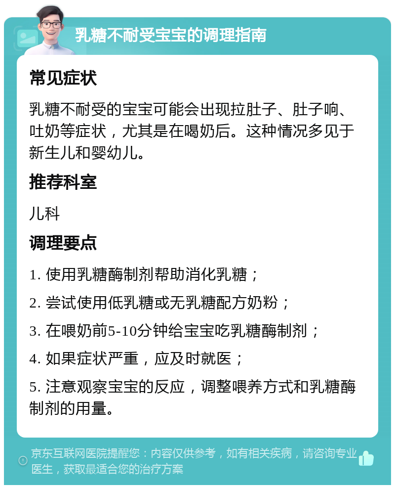 乳糖不耐受宝宝的调理指南 常见症状 乳糖不耐受的宝宝可能会出现拉肚子、肚子响、吐奶等症状，尤其是在喝奶后。这种情况多见于新生儿和婴幼儿。 推荐科室 儿科 调理要点 1. 使用乳糖酶制剂帮助消化乳糖； 2. 尝试使用低乳糖或无乳糖配方奶粉； 3. 在喂奶前5-10分钟给宝宝吃乳糖酶制剂； 4. 如果症状严重，应及时就医； 5. 注意观察宝宝的反应，调整喂养方式和乳糖酶制剂的用量。