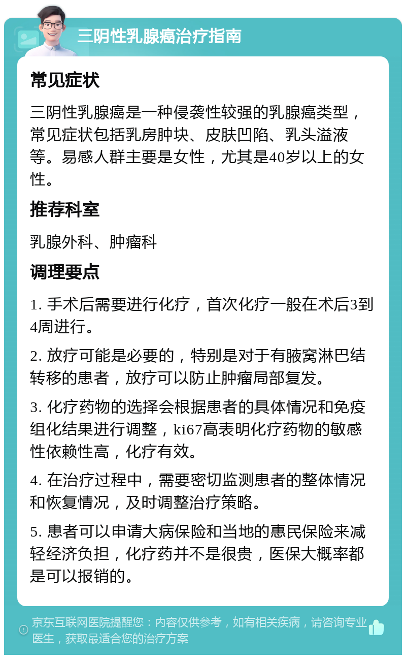 三阴性乳腺癌治疗指南 常见症状 三阴性乳腺癌是一种侵袭性较强的乳腺癌类型，常见症状包括乳房肿块、皮肤凹陷、乳头溢液等。易感人群主要是女性，尤其是40岁以上的女性。 推荐科室 乳腺外科、肿瘤科 调理要点 1. 手术后需要进行化疗，首次化疗一般在术后3到4周进行。 2. 放疗可能是必要的，特别是对于有腋窝淋巴结转移的患者，放疗可以防止肿瘤局部复发。 3. 化疗药物的选择会根据患者的具体情况和免疫组化结果进行调整，ki67高表明化疗药物的敏感性依赖性高，化疗有效。 4. 在治疗过程中，需要密切监测患者的整体情况和恢复情况，及时调整治疗策略。 5. 患者可以申请大病保险和当地的惠民保险来减轻经济负担，化疗药并不是很贵，医保大概率都是可以报销的。