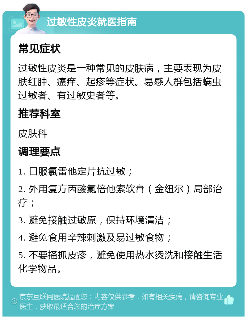 过敏性皮炎就医指南 常见症状 过敏性皮炎是一种常见的皮肤病，主要表现为皮肤红肿、瘙痒、起疹等症状。易感人群包括螨虫过敏者、有过敏史者等。 推荐科室 皮肤科 调理要点 1. 口服氯雷他定片抗过敏； 2. 外用复方丙酸氯倍他索软膏（金纽尔）局部治疗； 3. 避免接触过敏原，保持环境清洁； 4. 避免食用辛辣刺激及易过敏食物； 5. 不要搔抓皮疹，避免使用热水烫洗和接触生活化学物品。