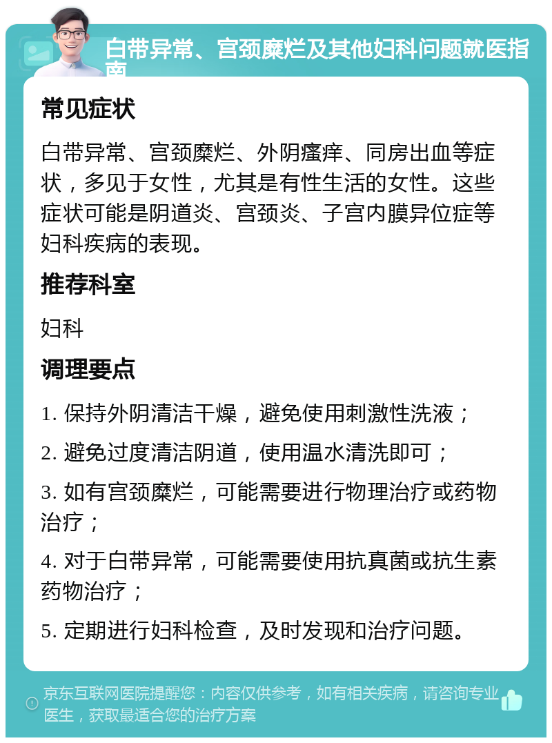 白带异常、宫颈糜烂及其他妇科问题就医指南 常见症状 白带异常、宫颈糜烂、外阴瘙痒、同房出血等症状，多见于女性，尤其是有性生活的女性。这些症状可能是阴道炎、宫颈炎、子宫内膜异位症等妇科疾病的表现。 推荐科室 妇科 调理要点 1. 保持外阴清洁干燥，避免使用刺激性洗液； 2. 避免过度清洁阴道，使用温水清洗即可； 3. 如有宫颈糜烂，可能需要进行物理治疗或药物治疗； 4. 对于白带异常，可能需要使用抗真菌或抗生素药物治疗； 5. 定期进行妇科检查，及时发现和治疗问题。