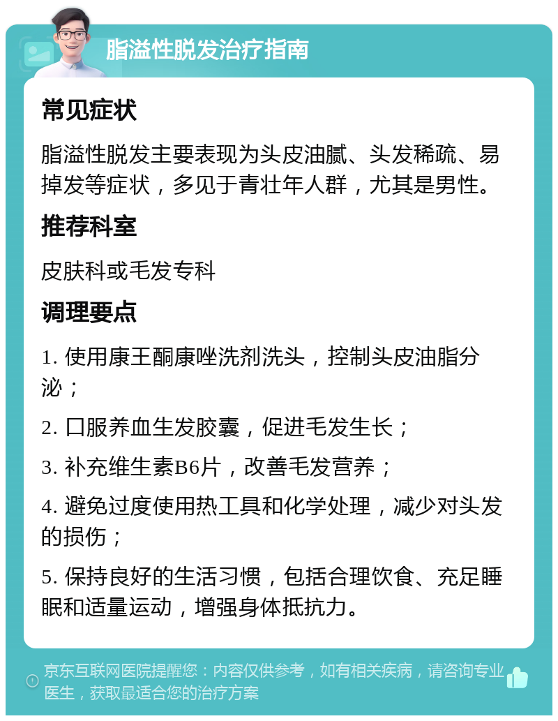 脂溢性脱发治疗指南 常见症状 脂溢性脱发主要表现为头皮油腻、头发稀疏、易掉发等症状，多见于青壮年人群，尤其是男性。 推荐科室 皮肤科或毛发专科 调理要点 1. 使用康王酮康唑洗剂洗头，控制头皮油脂分泌； 2. 口服养血生发胶囊，促进毛发生长； 3. 补充维生素B6片，改善毛发营养； 4. 避免过度使用热工具和化学处理，减少对头发的损伤； 5. 保持良好的生活习惯，包括合理饮食、充足睡眠和适量运动，增强身体抵抗力。