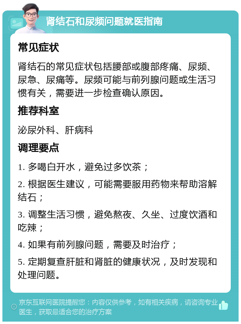 肾结石和尿频问题就医指南 常见症状 肾结石的常见症状包括腰部或腹部疼痛、尿频、尿急、尿痛等。尿频可能与前列腺问题或生活习惯有关，需要进一步检查确认原因。 推荐科室 泌尿外科、肝病科 调理要点 1. 多喝白开水，避免过多饮茶； 2. 根据医生建议，可能需要服用药物来帮助溶解结石； 3. 调整生活习惯，避免熬夜、久坐、过度饮酒和吃辣； 4. 如果有前列腺问题，需要及时治疗； 5. 定期复查肝脏和肾脏的健康状况，及时发现和处理问题。