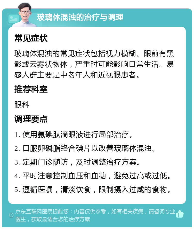 玻璃体混浊的治疗与调理 常见症状 玻璃体混浊的常见症状包括视力模糊、眼前有黑影或云雾状物体，严重时可能影响日常生活。易感人群主要是中老年人和近视眼患者。 推荐科室 眼科 调理要点 1. 使用氨碘肽滴眼液进行局部治疗。 2. 口服卵磷脂络合碘片以改善玻璃体混浊。 3. 定期门诊随访，及时调整治疗方案。 4. 平时注意控制血压和血糖，避免过高或过低。 5. 遵循医嘱，清淡饮食，限制摄入过咸的食物。