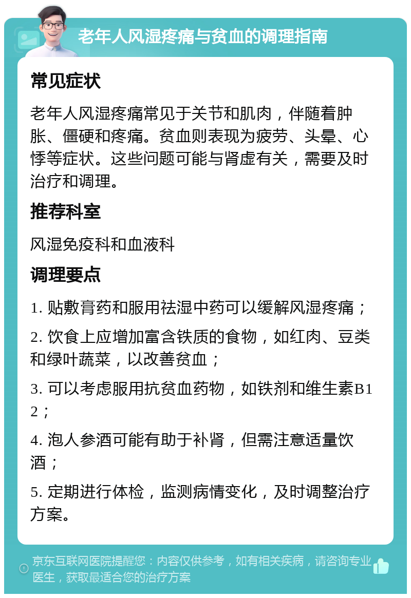 老年人风湿疼痛与贫血的调理指南 常见症状 老年人风湿疼痛常见于关节和肌肉，伴随着肿胀、僵硬和疼痛。贫血则表现为疲劳、头晕、心悸等症状。这些问题可能与肾虚有关，需要及时治疗和调理。 推荐科室 风湿免疫科和血液科 调理要点 1. 贴敷膏药和服用祛湿中药可以缓解风湿疼痛； 2. 饮食上应增加富含铁质的食物，如红肉、豆类和绿叶蔬菜，以改善贫血； 3. 可以考虑服用抗贫血药物，如铁剂和维生素B12； 4. 泡人参酒可能有助于补肾，但需注意适量饮酒； 5. 定期进行体检，监测病情变化，及时调整治疗方案。