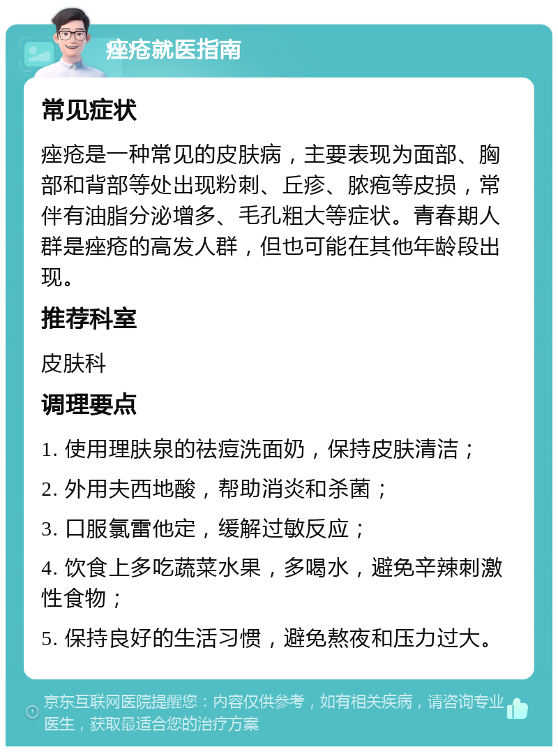 痤疮就医指南 常见症状 痤疮是一种常见的皮肤病，主要表现为面部、胸部和背部等处出现粉刺、丘疹、脓疱等皮损，常伴有油脂分泌增多、毛孔粗大等症状。青春期人群是痤疮的高发人群，但也可能在其他年龄段出现。 推荐科室 皮肤科 调理要点 1. 使用理肤泉的祛痘洗面奶，保持皮肤清洁； 2. 外用夫西地酸，帮助消炎和杀菌； 3. 口服氯雷他定，缓解过敏反应； 4. 饮食上多吃蔬菜水果，多喝水，避免辛辣刺激性食物； 5. 保持良好的生活习惯，避免熬夜和压力过大。