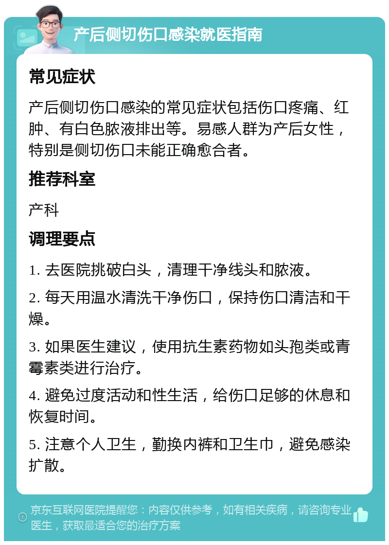 产后侧切伤口感染就医指南 常见症状 产后侧切伤口感染的常见症状包括伤口疼痛、红肿、有白色脓液排出等。易感人群为产后女性，特别是侧切伤口未能正确愈合者。 推荐科室 产科 调理要点 1. 去医院挑破白头，清理干净线头和脓液。 2. 每天用温水清洗干净伤口，保持伤口清洁和干燥。 3. 如果医生建议，使用抗生素药物如头孢类或青霉素类进行治疗。 4. 避免过度活动和性生活，给伤口足够的休息和恢复时间。 5. 注意个人卫生，勤换内裤和卫生巾，避免感染扩散。