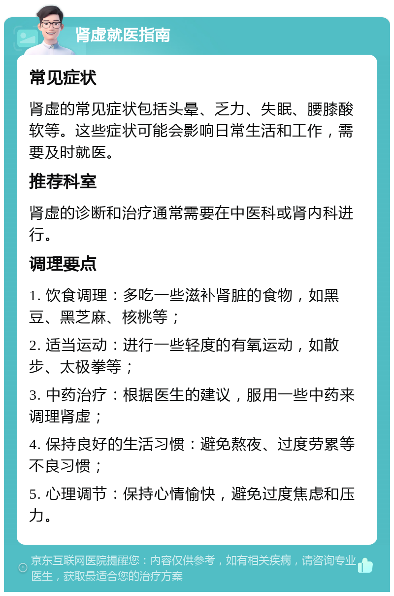 肾虚就医指南 常见症状 肾虚的常见症状包括头晕、乏力、失眠、腰膝酸软等。这些症状可能会影响日常生活和工作，需要及时就医。 推荐科室 肾虚的诊断和治疗通常需要在中医科或肾内科进行。 调理要点 1. 饮食调理：多吃一些滋补肾脏的食物，如黑豆、黑芝麻、核桃等； 2. 适当运动：进行一些轻度的有氧运动，如散步、太极拳等； 3. 中药治疗：根据医生的建议，服用一些中药来调理肾虚； 4. 保持良好的生活习惯：避免熬夜、过度劳累等不良习惯； 5. 心理调节：保持心情愉快，避免过度焦虑和压力。