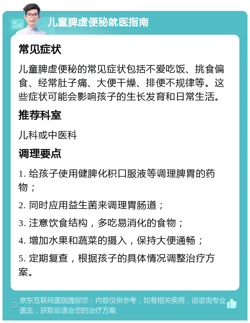 儿童脾虚便秘就医指南 常见症状 儿童脾虚便秘的常见症状包括不爱吃饭、挑食偏食、经常肚子痛、大便干燥、排便不规律等。这些症状可能会影响孩子的生长发育和日常生活。 推荐科室 儿科或中医科 调理要点 1. 给孩子使用健脾化积口服液等调理脾胃的药物； 2. 同时应用益生菌来调理胃肠道； 3. 注意饮食结构，多吃易消化的食物； 4. 增加水果和蔬菜的摄入，保持大便通畅； 5. 定期复查，根据孩子的具体情况调整治疗方案。