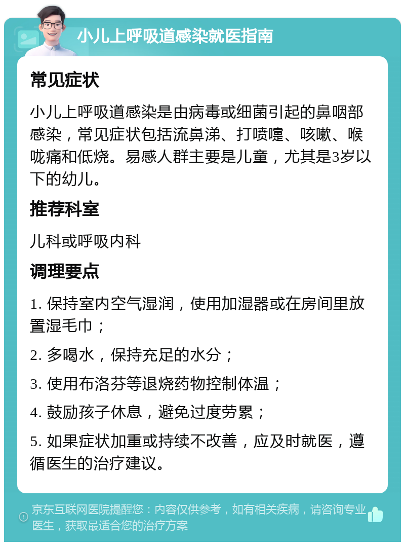 小儿上呼吸道感染就医指南 常见症状 小儿上呼吸道感染是由病毒或细菌引起的鼻咽部感染，常见症状包括流鼻涕、打喷嚏、咳嗽、喉咙痛和低烧。易感人群主要是儿童，尤其是3岁以下的幼儿。 推荐科室 儿科或呼吸内科 调理要点 1. 保持室内空气湿润，使用加湿器或在房间里放置湿毛巾； 2. 多喝水，保持充足的水分； 3. 使用布洛芬等退烧药物控制体温； 4. 鼓励孩子休息，避免过度劳累； 5. 如果症状加重或持续不改善，应及时就医，遵循医生的治疗建议。