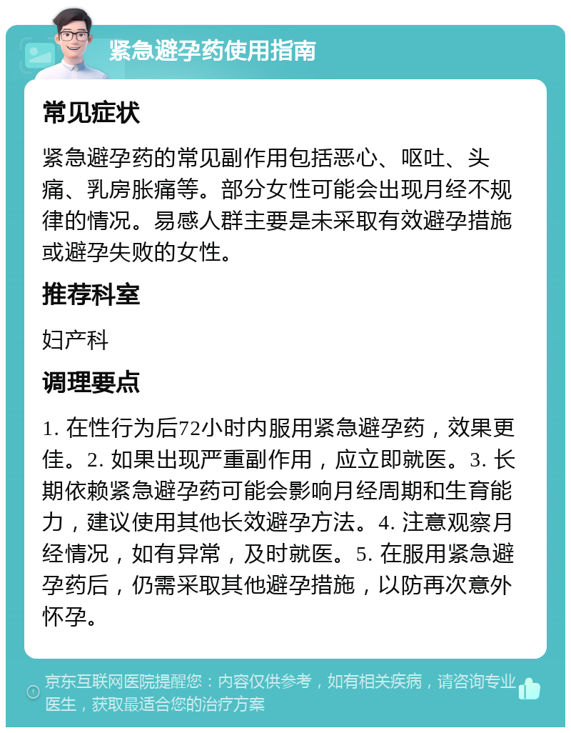 紧急避孕药使用指南 常见症状 紧急避孕药的常见副作用包括恶心、呕吐、头痛、乳房胀痛等。部分女性可能会出现月经不规律的情况。易感人群主要是未采取有效避孕措施或避孕失败的女性。 推荐科室 妇产科 调理要点 1. 在性行为后72小时内服用紧急避孕药，效果更佳。2. 如果出现严重副作用，应立即就医。3. 长期依赖紧急避孕药可能会影响月经周期和生育能力，建议使用其他长效避孕方法。4. 注意观察月经情况，如有异常，及时就医。5. 在服用紧急避孕药后，仍需采取其他避孕措施，以防再次意外怀孕。