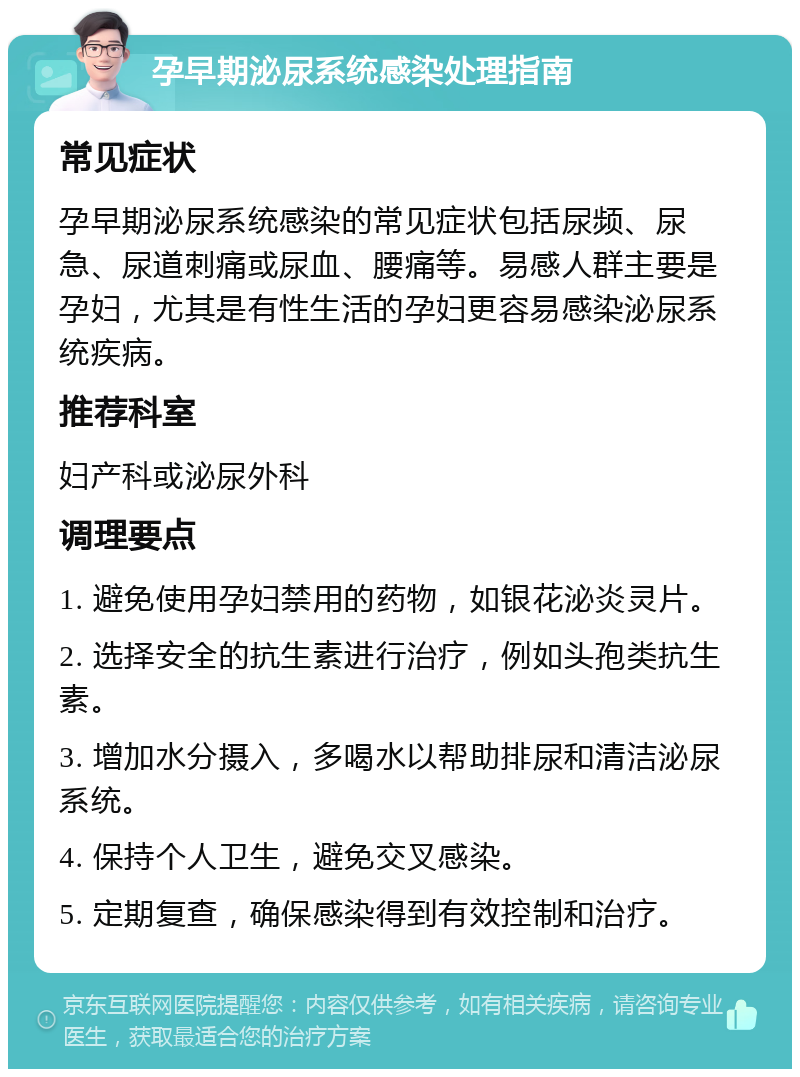 孕早期泌尿系统感染处理指南 常见症状 孕早期泌尿系统感染的常见症状包括尿频、尿急、尿道刺痛或尿血、腰痛等。易感人群主要是孕妇，尤其是有性生活的孕妇更容易感染泌尿系统疾病。 推荐科室 妇产科或泌尿外科 调理要点 1. 避免使用孕妇禁用的药物，如银花泌炎灵片。 2. 选择安全的抗生素进行治疗，例如头孢类抗生素。 3. 增加水分摄入，多喝水以帮助排尿和清洁泌尿系统。 4. 保持个人卫生，避免交叉感染。 5. 定期复查，确保感染得到有效控制和治疗。