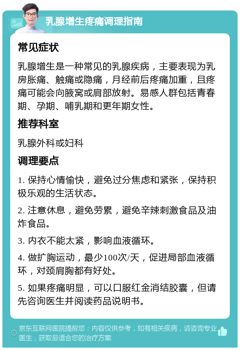 乳腺增生疼痛调理指南 常见症状 乳腺增生是一种常见的乳腺疾病，主要表现为乳房胀痛、触痛或隐痛，月经前后疼痛加重，且疼痛可能会向腋窝或肩部放射。易感人群包括青春期、孕期、哺乳期和更年期女性。 推荐科室 乳腺外科或妇科 调理要点 1. 保持心情愉快，避免过分焦虑和紧张，保持积极乐观的生活状态。 2. 注意休息，避免劳累，避免辛辣刺激食品及油炸食品。 3. 内衣不能太紧，影响血液循环。 4. 做扩胸运动，最少100次/天，促进局部血液循环，对颈肩胸都有好处。 5. 如果疼痛明显，可以口服红金消结胶囊，但请先咨询医生并阅读药品说明书。