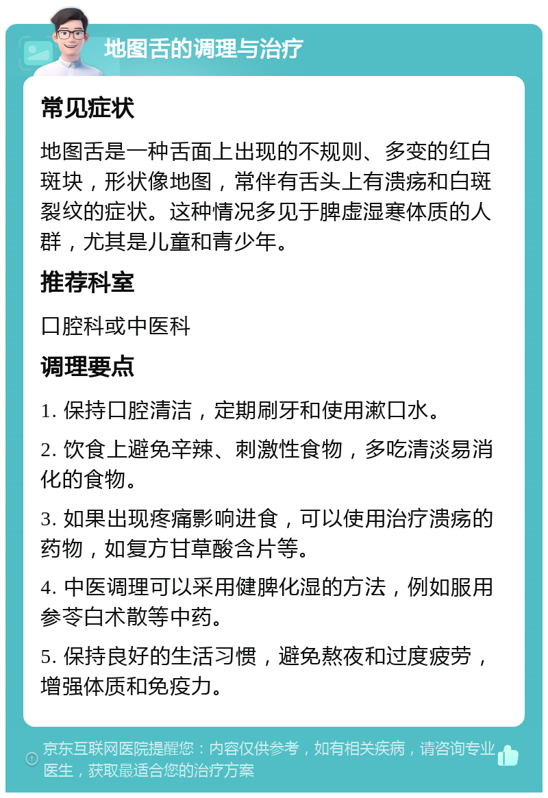 地图舌的调理与治疗 常见症状 地图舌是一种舌面上出现的不规则、多变的红白斑块，形状像地图，常伴有舌头上有溃疡和白斑裂纹的症状。这种情况多见于脾虚湿寒体质的人群，尤其是儿童和青少年。 推荐科室 口腔科或中医科 调理要点 1. 保持口腔清洁，定期刷牙和使用漱口水。 2. 饮食上避免辛辣、刺激性食物，多吃清淡易消化的食物。 3. 如果出现疼痛影响进食，可以使用治疗溃疡的药物，如复方甘草酸含片等。 4. 中医调理可以采用健脾化湿的方法，例如服用参苓白术散等中药。 5. 保持良好的生活习惯，避免熬夜和过度疲劳，增强体质和免疫力。