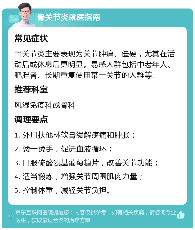 骨关节炎就医指南 常见症状 骨关节炎主要表现为关节肿痛、僵硬，尤其在活动后或休息后更明显。易感人群包括中老年人、肥胖者、长期重复使用某一关节的人群等。 推荐科室 风湿免疫科或骨科 调理要点 1. 外用扶他林软膏缓解疼痛和肿胀； 2. 烫一烫手，促进血液循环； 3. 口服硫酸氨基葡萄糖片，改善关节功能； 4. 适当锻炼，增强关节周围肌肉力量； 5. 控制体重，减轻关节负担。