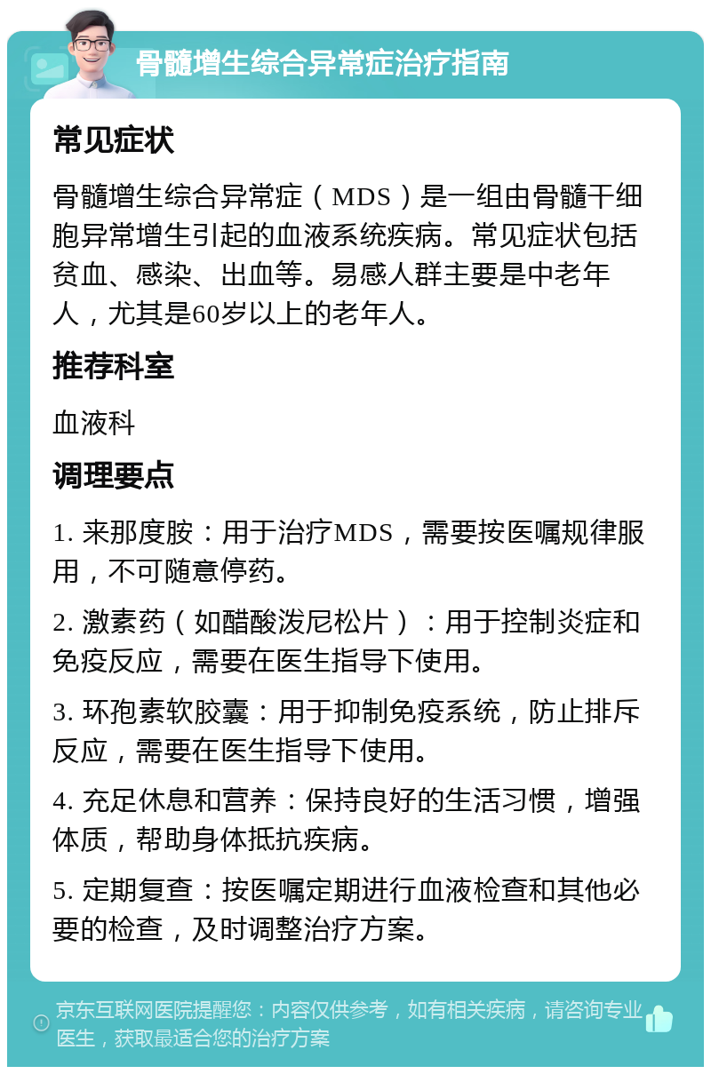 骨髓增生综合异常症治疗指南 常见症状 骨髓增生综合异常症（MDS）是一组由骨髓干细胞异常增生引起的血液系统疾病。常见症状包括贫血、感染、出血等。易感人群主要是中老年人，尤其是60岁以上的老年人。 推荐科室 血液科 调理要点 1. 来那度胺：用于治疗MDS，需要按医嘱规律服用，不可随意停药。 2. 激素药（如醋酸泼尼松片）：用于控制炎症和免疫反应，需要在医生指导下使用。 3. 环孢素软胶囊：用于抑制免疫系统，防止排斥反应，需要在医生指导下使用。 4. 充足休息和营养：保持良好的生活习惯，增强体质，帮助身体抵抗疾病。 5. 定期复查：按医嘱定期进行血液检查和其他必要的检查，及时调整治疗方案。