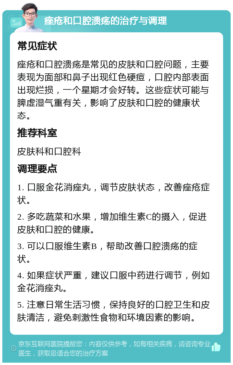 痤疮和口腔溃疡的治疗与调理 常见症状 痤疮和口腔溃疡是常见的皮肤和口腔问题，主要表现为面部和鼻子出现红色硬痘，口腔内部表面出现烂损，一个星期才会好转。这些症状可能与脾虚湿气重有关，影响了皮肤和口腔的健康状态。 推荐科室 皮肤科和口腔科 调理要点 1. 口服金花消痤丸，调节皮肤状态，改善痤疮症状。 2. 多吃蔬菜和水果，增加维生素C的摄入，促进皮肤和口腔的健康。 3. 可以口服维生素B，帮助改善口腔溃疡的症状。 4. 如果症状严重，建议口服中药进行调节，例如金花消痤丸。 5. 注意日常生活习惯，保持良好的口腔卫生和皮肤清洁，避免刺激性食物和环境因素的影响。