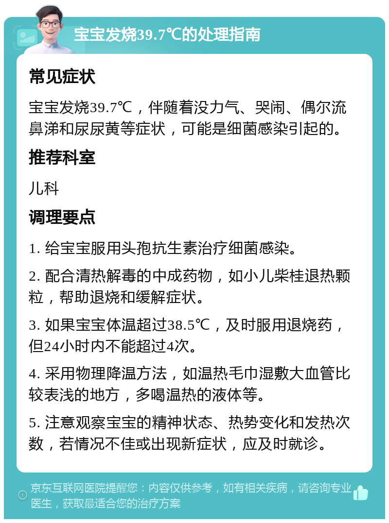 宝宝发烧39.7℃的处理指南 常见症状 宝宝发烧39.7℃，伴随着没力气、哭闹、偶尔流鼻涕和尿尿黄等症状，可能是细菌感染引起的。 推荐科室 儿科 调理要点 1. 给宝宝服用头孢抗生素治疗细菌感染。 2. 配合清热解毒的中成药物，如小儿柴桂退热颗粒，帮助退烧和缓解症状。 3. 如果宝宝体温超过38.5℃，及时服用退烧药，但24小时内不能超过4次。 4. 采用物理降温方法，如温热毛巾湿敷大血管比较表浅的地方，多喝温热的液体等。 5. 注意观察宝宝的精神状态、热势变化和发热次数，若情况不佳或出现新症状，应及时就诊。