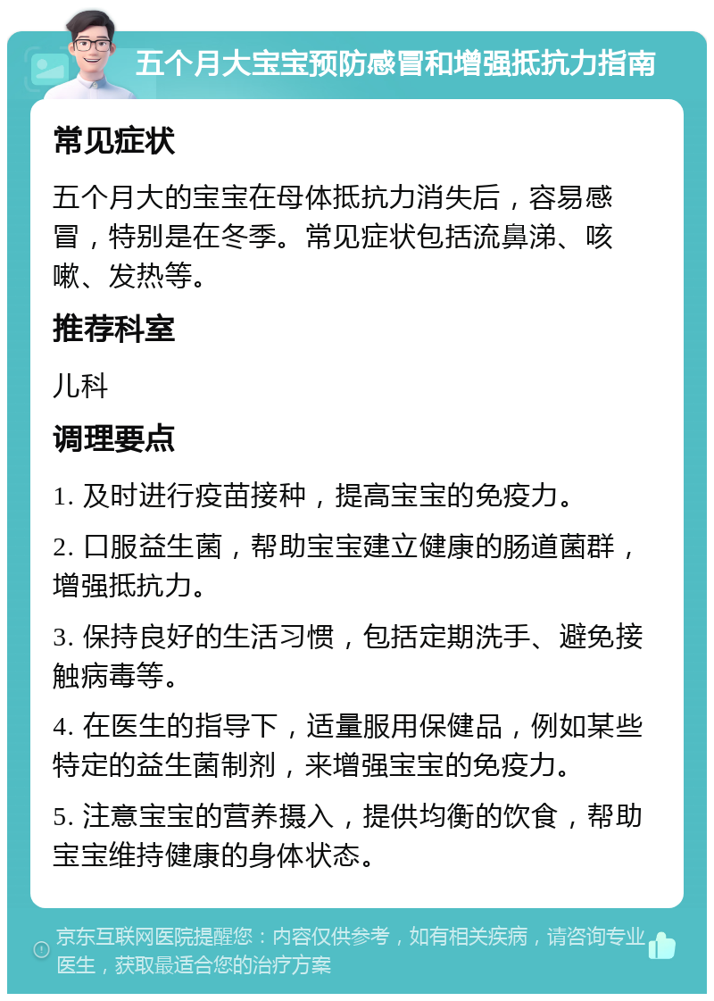 五个月大宝宝预防感冒和增强抵抗力指南 常见症状 五个月大的宝宝在母体抵抗力消失后，容易感冒，特别是在冬季。常见症状包括流鼻涕、咳嗽、发热等。 推荐科室 儿科 调理要点 1. 及时进行疫苗接种，提高宝宝的免疫力。 2. 口服益生菌，帮助宝宝建立健康的肠道菌群，增强抵抗力。 3. 保持良好的生活习惯，包括定期洗手、避免接触病毒等。 4. 在医生的指导下，适量服用保健品，例如某些特定的益生菌制剂，来增强宝宝的免疫力。 5. 注意宝宝的营养摄入，提供均衡的饮食，帮助宝宝维持健康的身体状态。