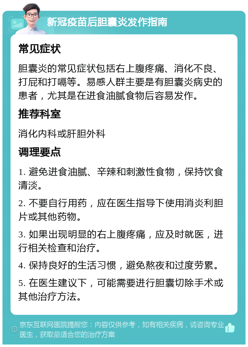 新冠疫苗后胆囊炎发作指南 常见症状 胆囊炎的常见症状包括右上腹疼痛、消化不良、打屁和打嗝等。易感人群主要是有胆囊炎病史的患者，尤其是在进食油腻食物后容易发作。 推荐科室 消化内科或肝胆外科 调理要点 1. 避免进食油腻、辛辣和刺激性食物，保持饮食清淡。 2. 不要自行用药，应在医生指导下使用消炎利胆片或其他药物。 3. 如果出现明显的右上腹疼痛，应及时就医，进行相关检查和治疗。 4. 保持良好的生活习惯，避免熬夜和过度劳累。 5. 在医生建议下，可能需要进行胆囊切除手术或其他治疗方法。