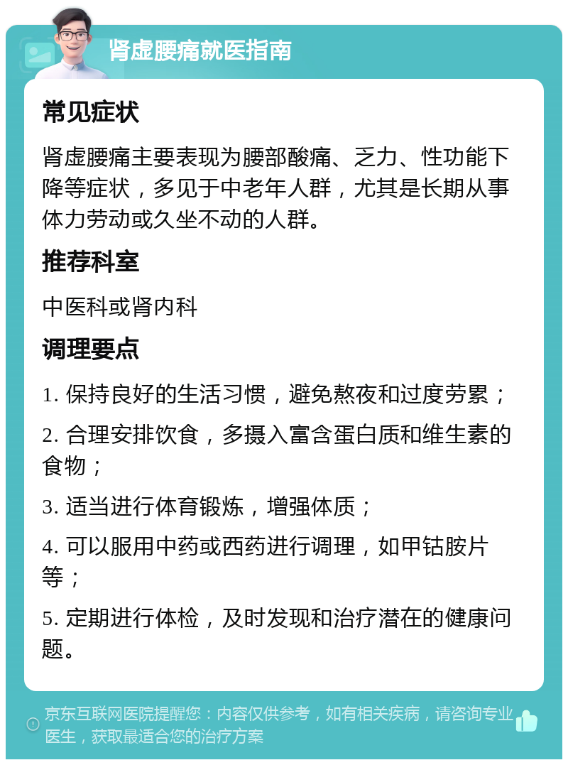 肾虚腰痛就医指南 常见症状 肾虚腰痛主要表现为腰部酸痛、乏力、性功能下降等症状，多见于中老年人群，尤其是长期从事体力劳动或久坐不动的人群。 推荐科室 中医科或肾内科 调理要点 1. 保持良好的生活习惯，避免熬夜和过度劳累； 2. 合理安排饮食，多摄入富含蛋白质和维生素的食物； 3. 适当进行体育锻炼，增强体质； 4. 可以服用中药或西药进行调理，如甲钴胺片等； 5. 定期进行体检，及时发现和治疗潜在的健康问题。