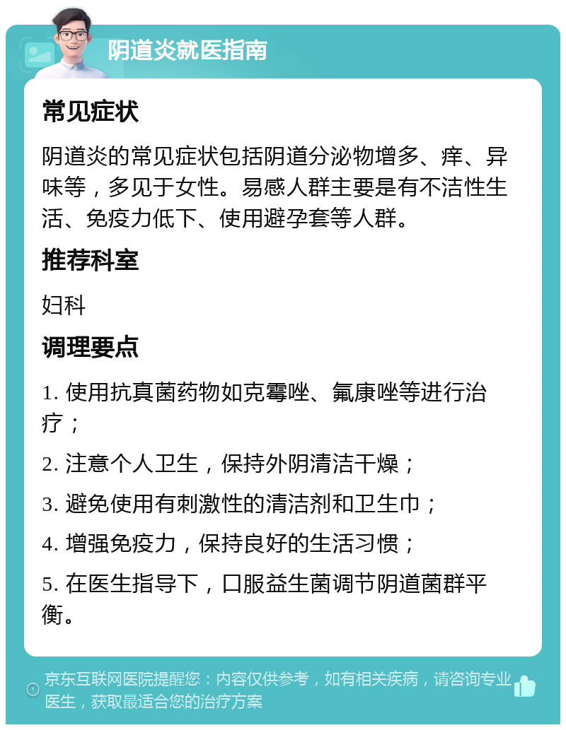 阴道炎就医指南 常见症状 阴道炎的常见症状包括阴道分泌物增多、痒、异味等，多见于女性。易感人群主要是有不洁性生活、免疫力低下、使用避孕套等人群。 推荐科室 妇科 调理要点 1. 使用抗真菌药物如克霉唑、氟康唑等进行治疗； 2. 注意个人卫生，保持外阴清洁干燥； 3. 避免使用有刺激性的清洁剂和卫生巾； 4. 增强免疫力，保持良好的生活习惯； 5. 在医生指导下，口服益生菌调节阴道菌群平衡。