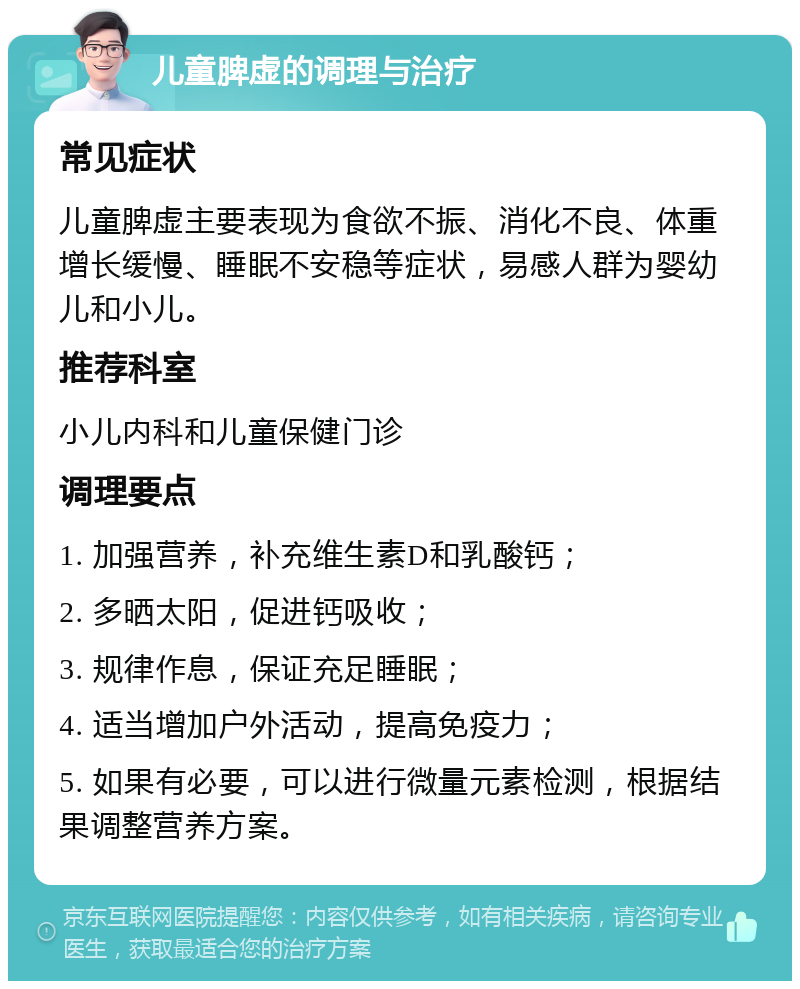 儿童脾虚的调理与治疗 常见症状 儿童脾虚主要表现为食欲不振、消化不良、体重增长缓慢、睡眠不安稳等症状，易感人群为婴幼儿和小儿。 推荐科室 小儿内科和儿童保健门诊 调理要点 1. 加强营养，补充维生素D和乳酸钙； 2. 多晒太阳，促进钙吸收； 3. 规律作息，保证充足睡眠； 4. 适当增加户外活动，提高免疫力； 5. 如果有必要，可以进行微量元素检测，根据结果调整营养方案。