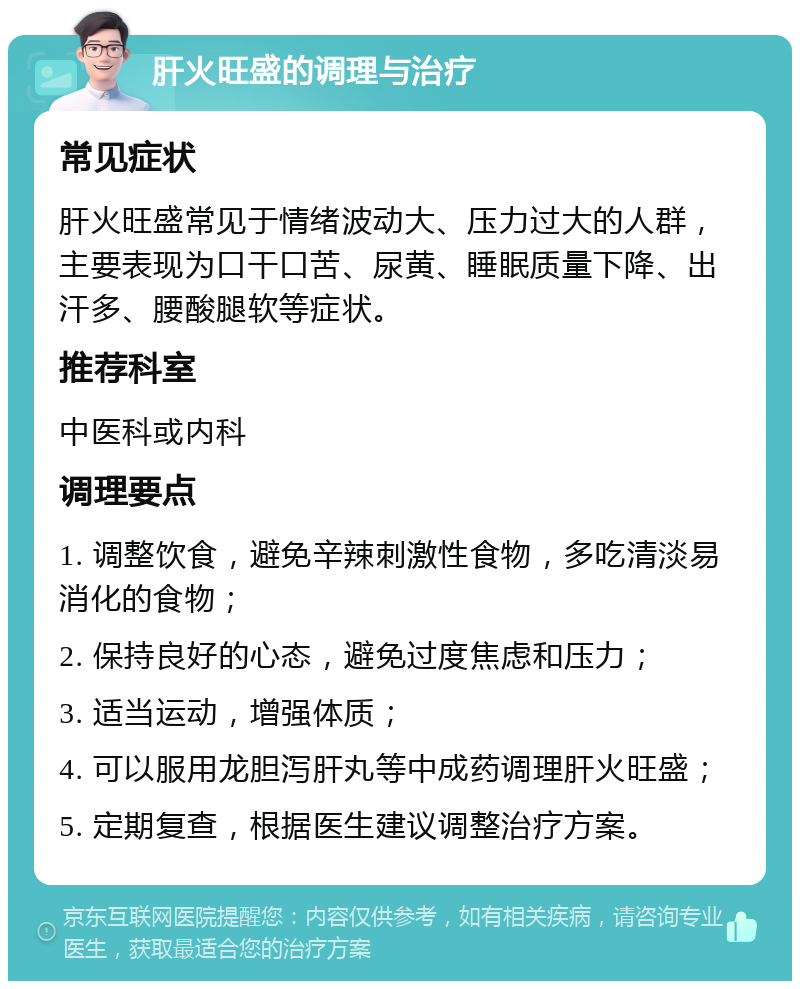 肝火旺盛的调理与治疗 常见症状 肝火旺盛常见于情绪波动大、压力过大的人群，主要表现为口干口苦、尿黄、睡眠质量下降、出汗多、腰酸腿软等症状。 推荐科室 中医科或内科 调理要点 1. 调整饮食，避免辛辣刺激性食物，多吃清淡易消化的食物； 2. 保持良好的心态，避免过度焦虑和压力； 3. 适当运动，增强体质； 4. 可以服用龙胆泻肝丸等中成药调理肝火旺盛； 5. 定期复查，根据医生建议调整治疗方案。