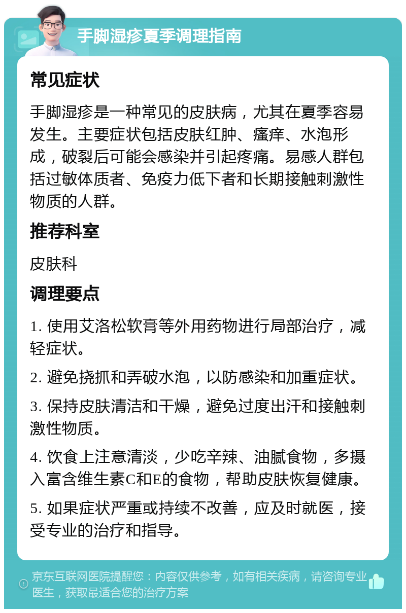 手脚湿疹夏季调理指南 常见症状 手脚湿疹是一种常见的皮肤病，尤其在夏季容易发生。主要症状包括皮肤红肿、瘙痒、水泡形成，破裂后可能会感染并引起疼痛。易感人群包括过敏体质者、免疫力低下者和长期接触刺激性物质的人群。 推荐科室 皮肤科 调理要点 1. 使用艾洛松软膏等外用药物进行局部治疗，减轻症状。 2. 避免挠抓和弄破水泡，以防感染和加重症状。 3. 保持皮肤清洁和干燥，避免过度出汗和接触刺激性物质。 4. 饮食上注意清淡，少吃辛辣、油腻食物，多摄入富含维生素C和E的食物，帮助皮肤恢复健康。 5. 如果症状严重或持续不改善，应及时就医，接受专业的治疗和指导。