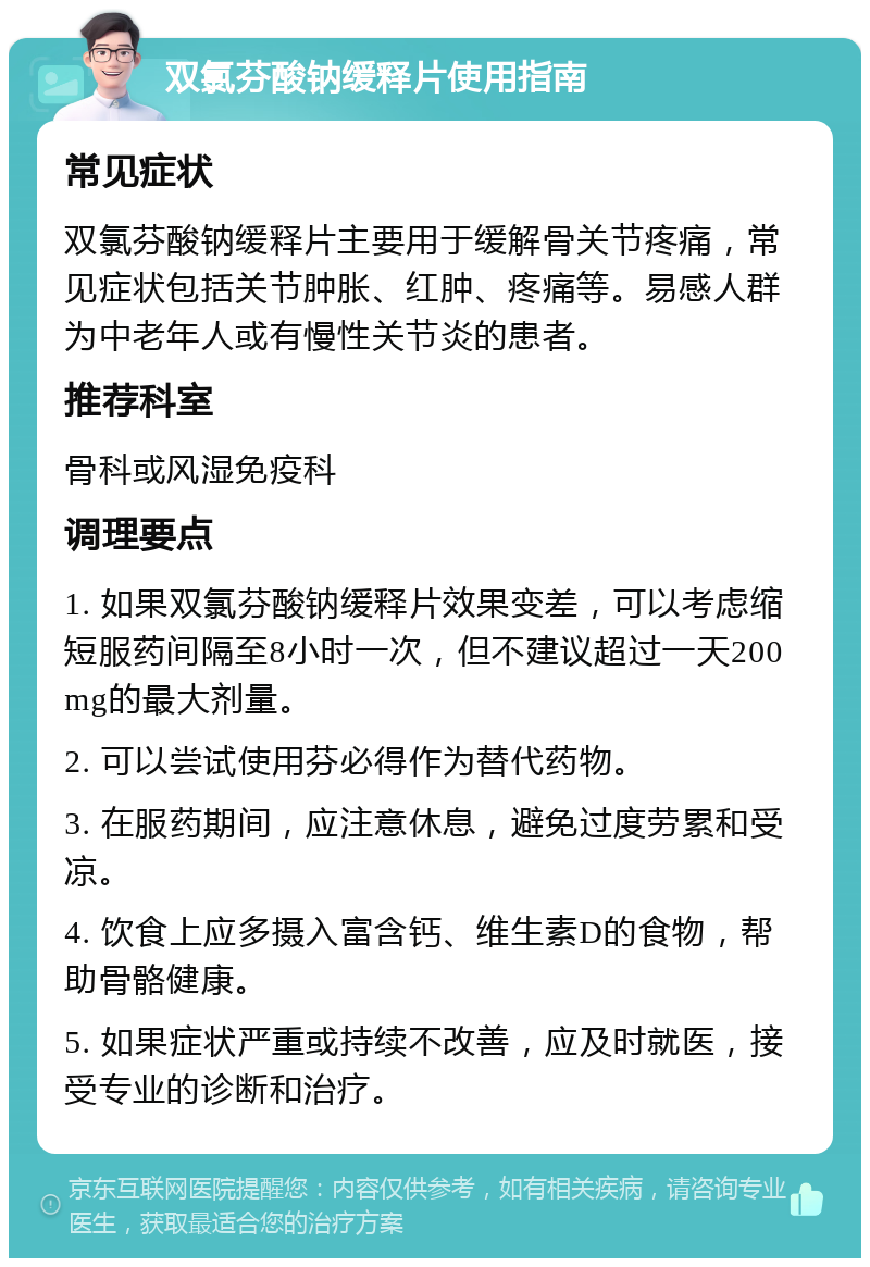 双氯芬酸钠缓释片使用指南 常见症状 双氯芬酸钠缓释片主要用于缓解骨关节疼痛，常见症状包括关节肿胀、红肿、疼痛等。易感人群为中老年人或有慢性关节炎的患者。 推荐科室 骨科或风湿免疫科 调理要点 1. 如果双氯芬酸钠缓释片效果变差，可以考虑缩短服药间隔至8小时一次，但不建议超过一天200mg的最大剂量。 2. 可以尝试使用芬必得作为替代药物。 3. 在服药期间，应注意休息，避免过度劳累和受凉。 4. 饮食上应多摄入富含钙、维生素D的食物，帮助骨骼健康。 5. 如果症状严重或持续不改善，应及时就医，接受专业的诊断和治疗。