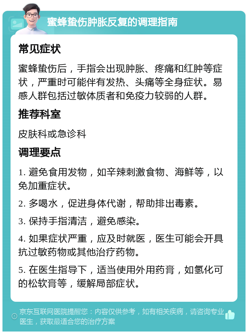 蜜蜂蛰伤肿胀反复的调理指南 常见症状 蜜蜂蛰伤后，手指会出现肿胀、疼痛和红肿等症状，严重时可能伴有发热、头痛等全身症状。易感人群包括过敏体质者和免疫力较弱的人群。 推荐科室 皮肤科或急诊科 调理要点 1. 避免食用发物，如辛辣刺激食物、海鲜等，以免加重症状。 2. 多喝水，促进身体代谢，帮助排出毒素。 3. 保持手指清洁，避免感染。 4. 如果症状严重，应及时就医，医生可能会开具抗过敏药物或其他治疗药物。 5. 在医生指导下，适当使用外用药膏，如氢化可的松软膏等，缓解局部症状。