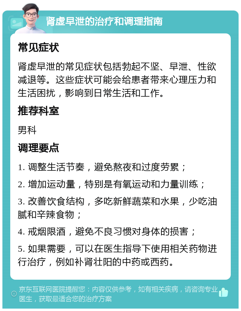 肾虚早泄的治疗和调理指南 常见症状 肾虚早泄的常见症状包括勃起不坚、早泄、性欲减退等。这些症状可能会给患者带来心理压力和生活困扰，影响到日常生活和工作。 推荐科室 男科 调理要点 1. 调整生活节奏，避免熬夜和过度劳累； 2. 增加运动量，特别是有氧运动和力量训练； 3. 改善饮食结构，多吃新鲜蔬菜和水果，少吃油腻和辛辣食物； 4. 戒烟限酒，避免不良习惯对身体的损害； 5. 如果需要，可以在医生指导下使用相关药物进行治疗，例如补肾壮阳的中药或西药。