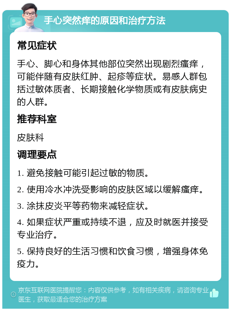 手心突然痒的原因和治疗方法 常见症状 手心、脚心和身体其他部位突然出现剧烈瘙痒，可能伴随有皮肤红肿、起疹等症状。易感人群包括过敏体质者、长期接触化学物质或有皮肤病史的人群。 推荐科室 皮肤科 调理要点 1. 避免接触可能引起过敏的物质。 2. 使用冷水冲洗受影响的皮肤区域以缓解瘙痒。 3. 涂抹皮炎平等药物来减轻症状。 4. 如果症状严重或持续不退，应及时就医并接受专业治疗。 5. 保持良好的生活习惯和饮食习惯，增强身体免疫力。