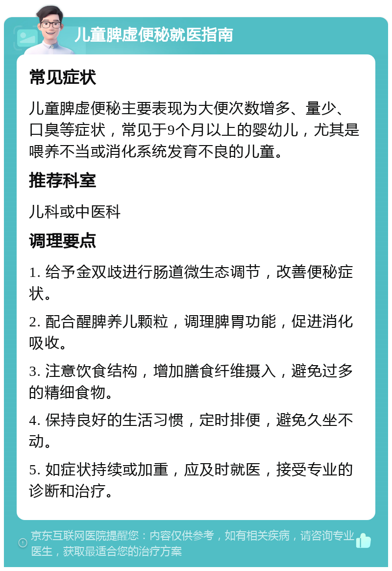 儿童脾虚便秘就医指南 常见症状 儿童脾虚便秘主要表现为大便次数增多、量少、口臭等症状，常见于9个月以上的婴幼儿，尤其是喂养不当或消化系统发育不良的儿童。 推荐科室 儿科或中医科 调理要点 1. 给予金双歧进行肠道微生态调节，改善便秘症状。 2. 配合醒脾养儿颗粒，调理脾胃功能，促进消化吸收。 3. 注意饮食结构，增加膳食纤维摄入，避免过多的精细食物。 4. 保持良好的生活习惯，定时排便，避免久坐不动。 5. 如症状持续或加重，应及时就医，接受专业的诊断和治疗。